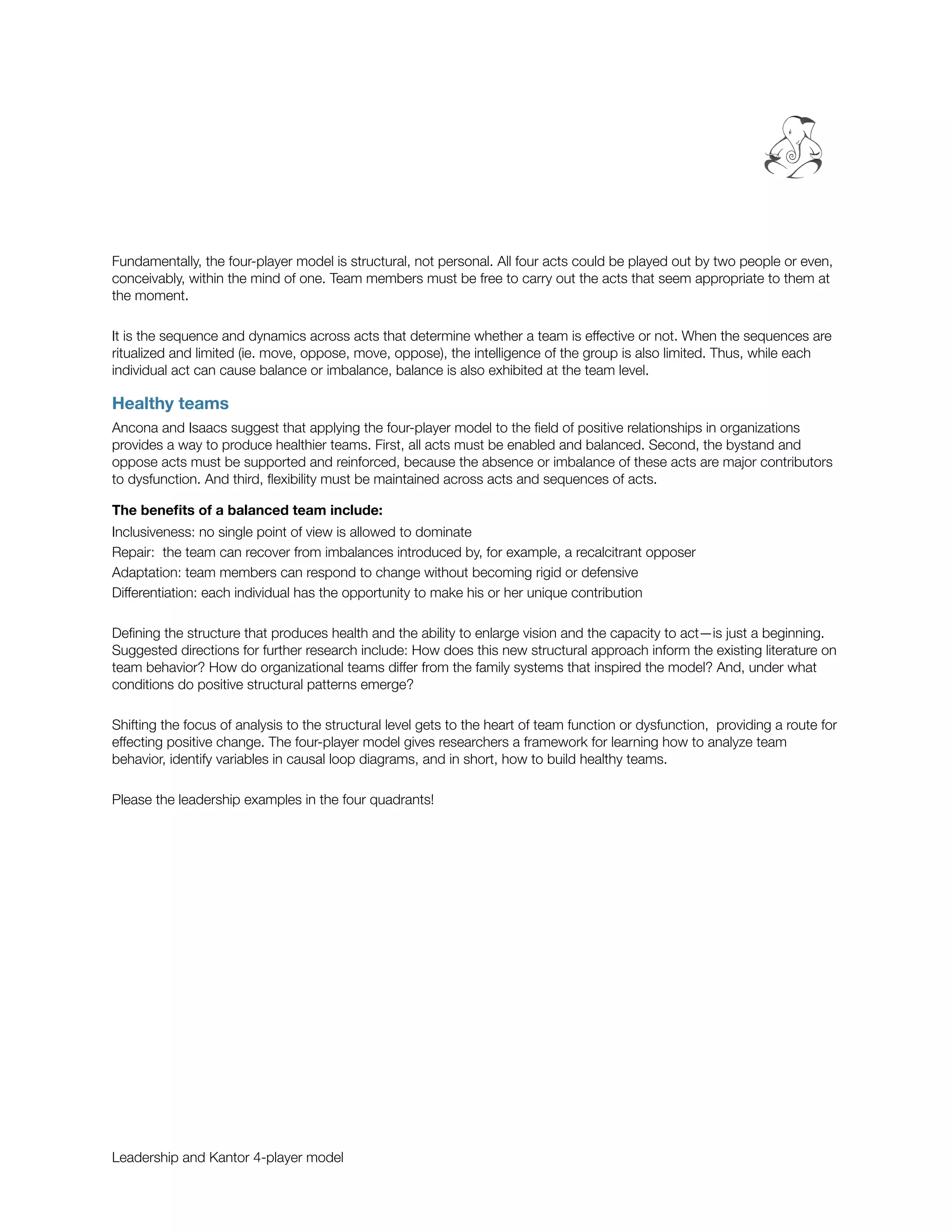 Fundamentally, the four-player model is structural, not personal. All four acts could be played out by two people or even,
conceivably, within the mind of one. Team members must be free to carry out the acts that seem appropriate to them at
the moment.

It is the sequence and dynamics across acts that determine whether a team is effective or not. When the sequences are
ritualized and limited (ie. move, oppose, move, oppose), the intelligence of the group is also limited. Thus, while each
individual act can cause balance or imbalance, balance is also exhibited at the team level.

Healthy teams
Ancona and Isaacs suggest that applying the four-player model to the ﬁeld of positive relationships in organizations
provides a way to produce healthier teams. First, all acts must be enabled and balanced. Second, the bystand and
oppose acts must be supported and reinforced, because the absence or imbalance of these acts are major contributors
to dysfunction. And third, ﬂexibility must be maintained across acts and sequences of acts.

The beneﬁts of a balanced team include:
Inclusiveness: no single point of view is allowed to dominate
Repair: the team can recover from imbalances introduced by, for example, a recalcitrant opposer
Adaptation: team members can respond to change without becoming rigid or defensive
Differentiation: each individual has the opportunity to make his or her unique contribution

Deﬁning the structure that produces health and the ability to enlarge vision and the capacity to act—is just a beginning.
Suggested directions for further research include: How does this new structural approach inform the existing literature on
team behavior? How do organizational teams differ from the family systems that inspired the model? And, under what
conditions do positive structural patterns emerge?

Shifting the focus of analysis to the structural level gets to the heart of team function or dysfunction, providing a route for
effecting positive change. The four-player model gives researchers a framework for learning how to analyze team
behavior, identify variables in causal loop diagrams, and in short, how to build healthy teams.

Please the leadership examples in the four quadrants!




Leadership and Kantor 4-player model
 