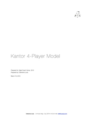 Kantor 4-Player Model

Prepared for: Agile Coach Camp 2010
Prepared by: Catherine Louis

March 19, 2010




                        Catherine Louis   310 Rustic Ridge Cary, NC T+1.919.244.1888 cll@cll-group.com
 