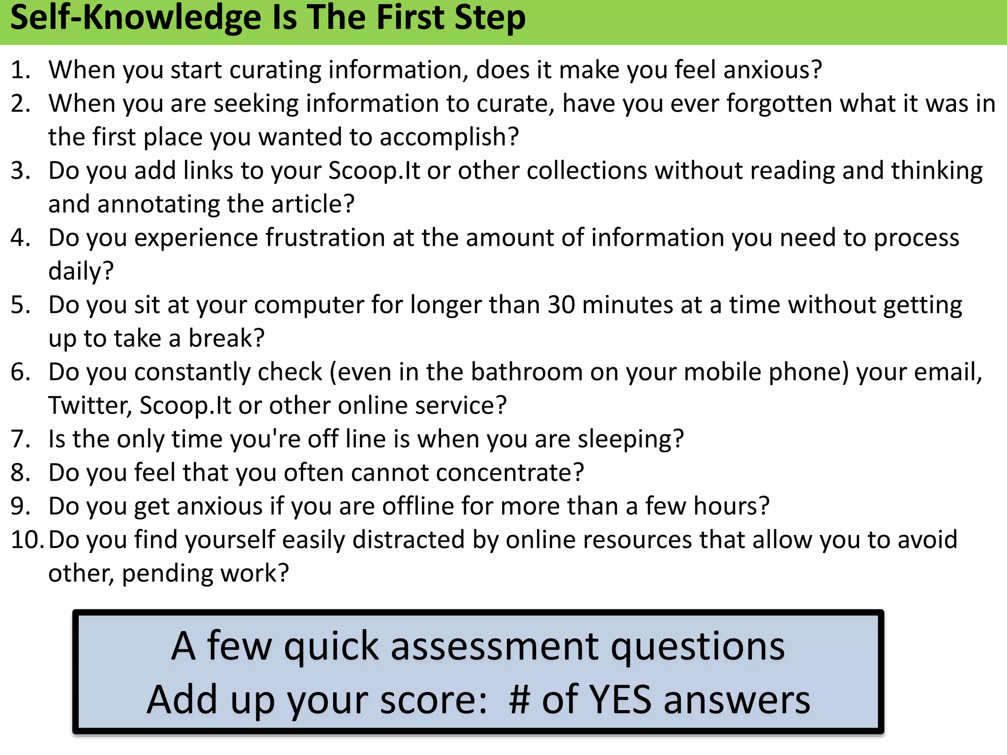 1. When you start curating information, does it make you feel anxious?
2. When you are seeking information to curate, have you ever forgotten what it was in
the first place you wanted to accomplish?
3. Do you add links to your Scoop.It or other collections without reading and thinking
and annotating the article?
4. Do you experience frustration at the amount of information you need to process
daily?
5. Do you sit at your computer for longer than 30 minutes at a time without getting
up to take a break?
6. Do you constantly check (even in the bathroom on your mobile phone) your email,
Twitter, Scoop.It or other online service?
7. Is the only time you're off line is when you are sleeping?
8. Do you feel that you often cannot concentrate?
9. Do you get anxious if you are offline for more than a few hours?
10.Do you find yourself easily distracted by online resources that allow you to avoid
other, pending work?
Self-Knowledge Is The First Step
A few quick assessment questions
Add up your score: # of YES answers
 