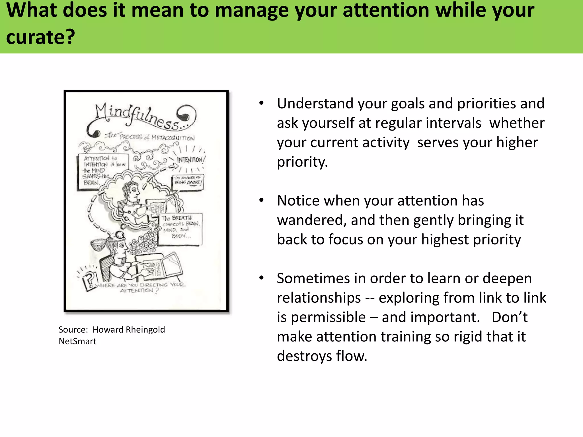 • Understand your goals and priorities and
ask yourself at regular intervals whether
your current activity serves your higher
priority.
• Notice when your attention has
wandered, and then gently bringing it
back to focus on your highest priority
• Sometimes in order to learn or deepen
relationships -- exploring from link to link
is permissible – and important. Don’t
make attention training so rigid that it
destroys flow.
Source: Howard Rheingold
NetSmart
What does it mean to manage your attention while your
curate?
 