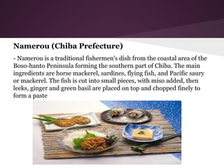 Namerou (Chiba Prefecture)
- Namerou is a traditional fishermen's dish from the coastal area of the
Boso-hanto Peninsula forming the southern part of Chiba. The main
ingredients are horse mackerel, sardines, flying fish, and Pacific saury
or mackerel. The fish is cut into small pieces, with miso added, then
leeks, ginger and green basil are placed on top and chopped finely to
form a paste
 