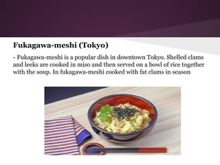 Fukagawa-meshi (Tokyo)
- Fukagawa-meshi is a popular dish in downtown Tokyo. Shelled clams
and leeks are cooked in miso and then served on a bowl of rice together
with the soup. In fukagawa-meshi cooked with fat clams in season
 