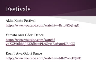 Festivals
Akita Kanto Festival
http://www.youtube.com/watch?v=Brn58Z9IygU
Yamato Awa Odori Dance
http://www.youtube.com/watch?
v=XZW6kbdjlEE&list=PL3C711B76502DB0CC
Koenji Awa Odori Dance
http://www.youtube.com/watch?v=MfiZVc4FQNE
 