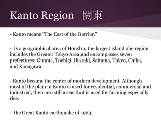 Kanto Region　関東
- Kanto means “The East of the Barrier."
- Is a geographical area of Honshu, the largest island ohe region
includes the Greater Tokyo Area and encompasses seven
prefectures: Gunma, Tochigi, Ibaraki, Saitama, Tokyo, Chiba,
and Kanagawa.
- Kanto became the center of modern development. Although
most of the plain in Kanto is used for residential, commercial and
industrial, there are still areas that is used for farming especially
rice.
- the Great Kantō earthquake of 1923.
 