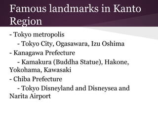Famous landmarks in Kanto
Region
- Tokyo metropolis
- Tokyo City, Ogasawara, Izu Oshima
- Kanagawa Prefecture
- Kamakura (Buddha Statue), Hakone,
Yokohama, Kawasaki
- Chiba Prefecture
- Tokyo Disneyland and Disneysea and
Narita Airport
 