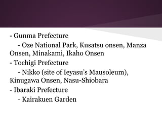 - Gunma Prefecture
- Oze National Park, Kusatsu onsen, Manza
Onsen, Minakami, Ikaho Onsen
- Tochigi Prefecture
- Nikko (site of Ieyasu’s Mausoleum),
Kinugawa Onsen, Nasu-Shiobara
- Ibaraki Prefecture
- Kairakuen Garden
 