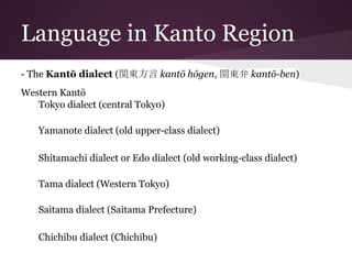 Language in Kanto Region
- The Kantō dialect (関東方言 kantō hōgen, 関東弁 kantō-ben)
Western Kantō
Tokyo dialect (central Tokyo)
Yamanote dialect (old upper-class dialect)
Shitamachi dialect or Edo dialect (old working-class dialect)
Tama dialect (Western Tokyo)
Saitama dialect (Saitama Prefecture)
Chichibu dialect (Chichibu)
 