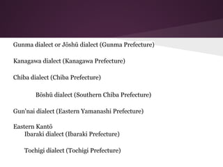 Gunma dialect or Jōshū dialect (Gunma Prefecture)
Kanagawa dialect (Kanagawa Prefecture)
Chiba dialect (Chiba Prefecture)
Bōshū dialect (Southern Chiba Prefecture)
Gun'nai dialect (Eastern Yamanashi Prefecture)
Eastern Kantō
Ibaraki dialect (Ibaraki Prefecture)
Tochigi dialect (Tochigi Prefecture)
 