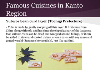 Famous Cuisines in Kanto
Region
Yuba or bean curd layer (Tochigi Prefecture)
- Yuba is made by gently scooping off this layer. It first came from
China along with tofu and has since developed as part of the Japanese
food culture. Yuba can be dried and wrapped around fillings, or it can
be added to stews and cooked dishes, or even eaten with soy sauce and
grated wasabi (Japanese horseradish), just like sashimi.
 