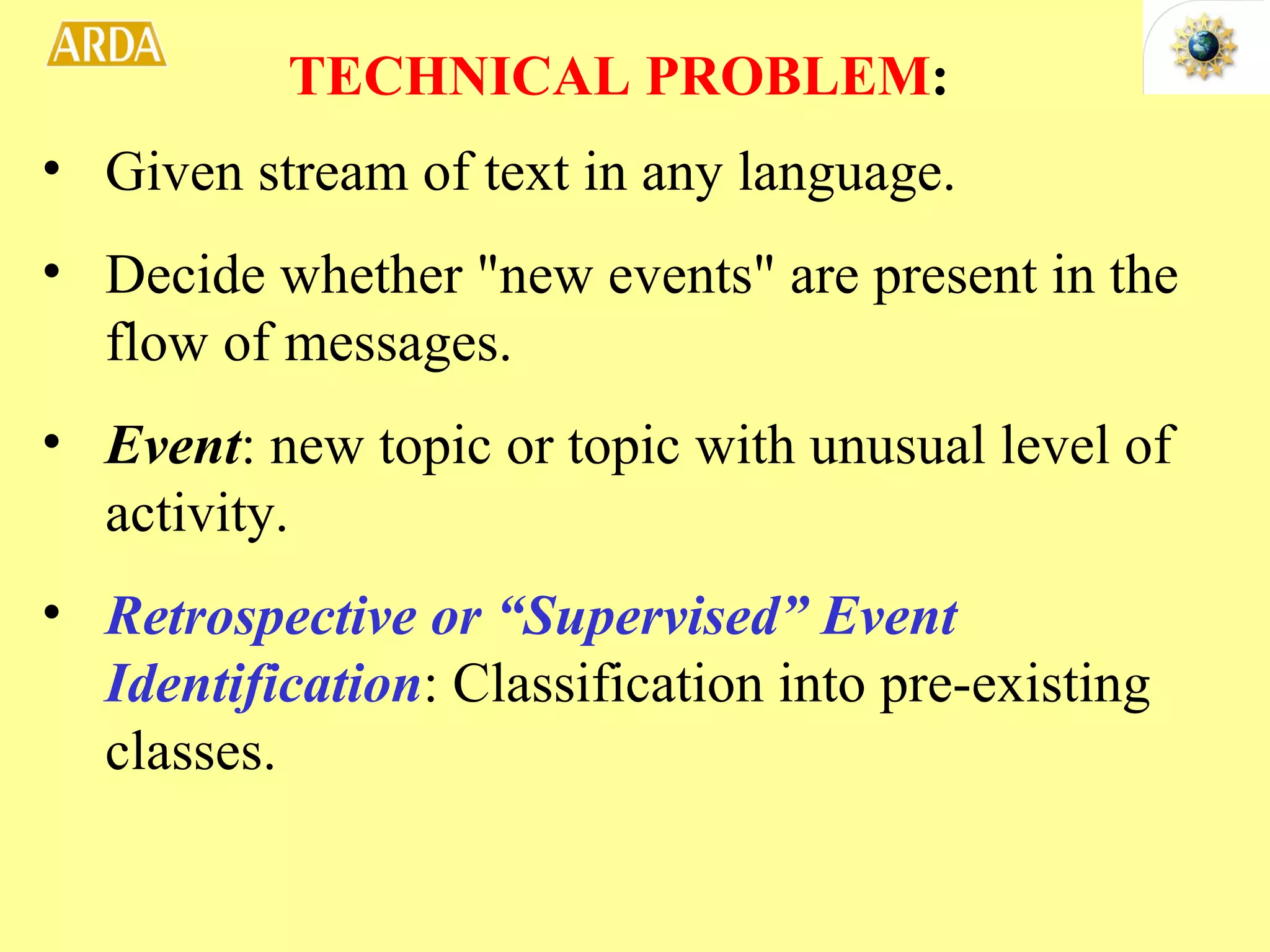 Given stream of text in any language. Decide whether &quot;new events&quot; are present in the flow of messages. Event : new topic or topic with unusual level of activity. Retrospective or “Supervised” Event Identification : Classification into pre-existing classes. TECHNICAL PROBLEM : 