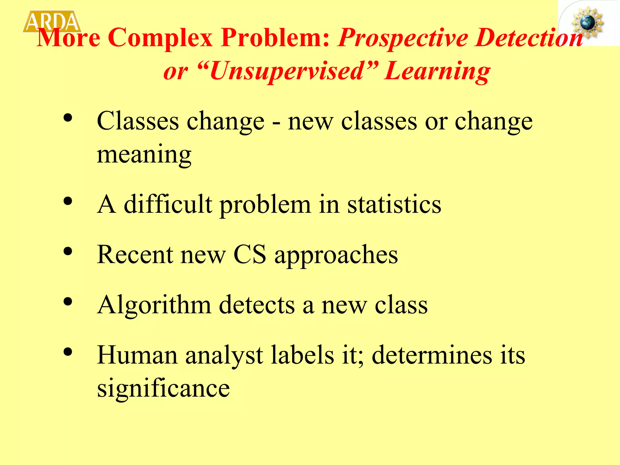 More Complex Problem:  Prospective Detection or “Unsupervised” Learning Classes change - new classes or change meaning A difficult problem in statistics Recent new CS approaches Algorithm detects a new class Human analyst labels it; determines its significance 