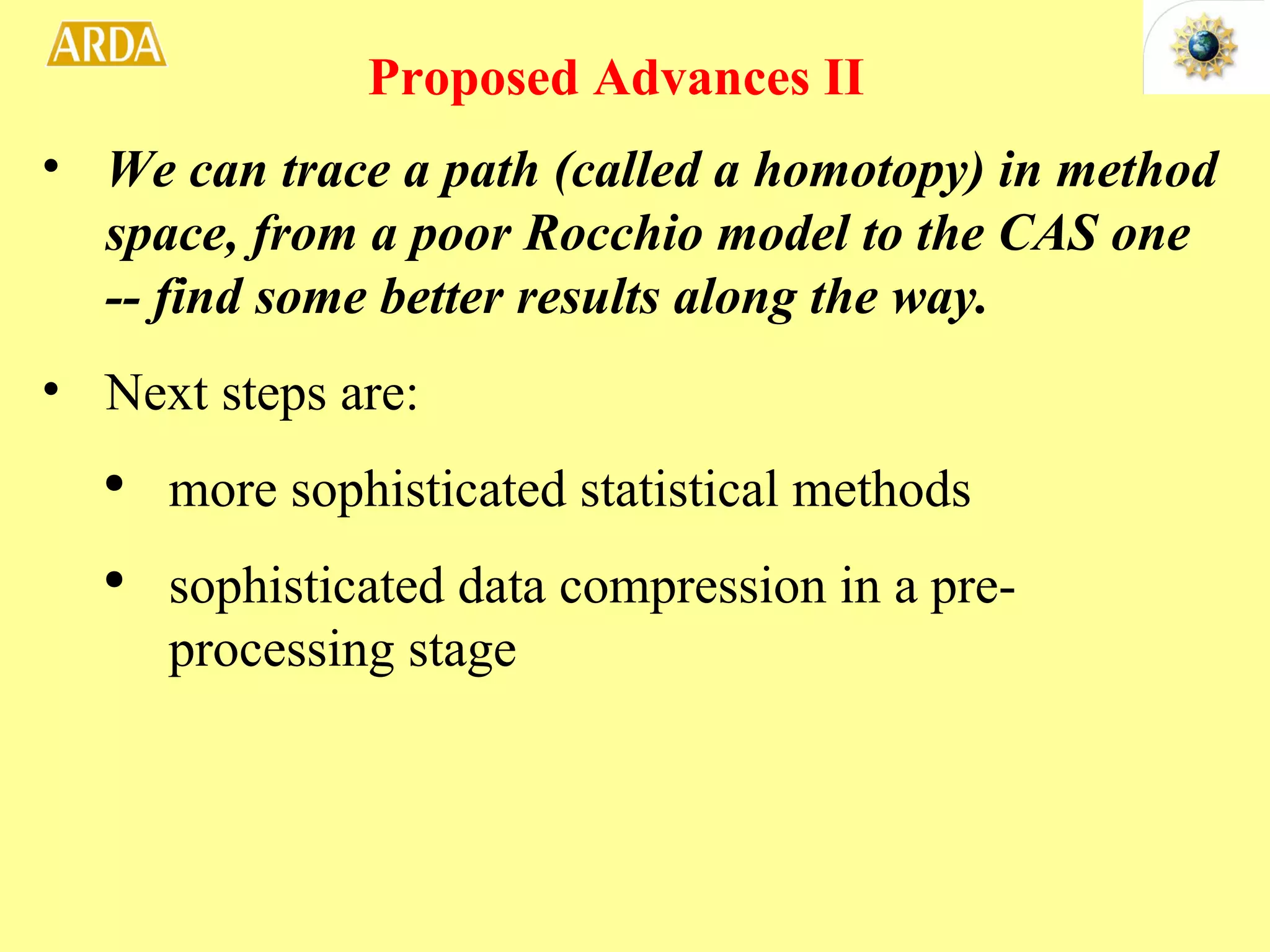 We can trace a path (called a homotopy) in method space, from a poor Rocchio model to the CAS one -- find some better results along the way. Next steps are: more sophisticated statistical methods sophisticated data compression in a pre-processing stage Proposed Advances II  
