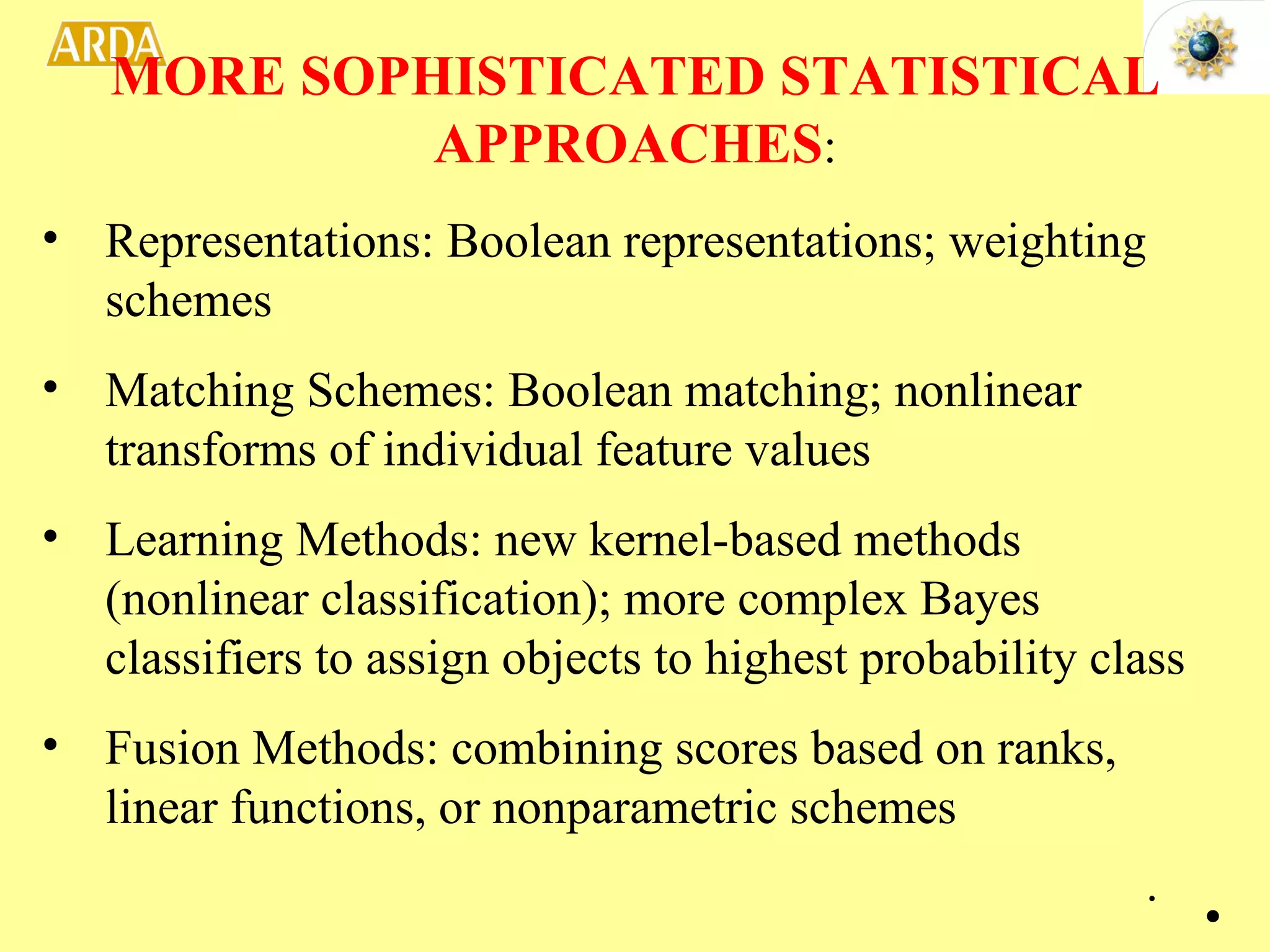 Representations: Boolean representations; weighting schemes Matching Schemes: Boolean matching; nonlinear transforms of individual feature values Learning Methods: new kernel-based methods (nonlinear classification); more complex Bayes classifiers to assign objects to highest probability class Fusion Methods: combining scores based on ranks, linear functions, or nonparametric schemes MORE SOPHISTICATED STATISTICAL APPROACHES : . 