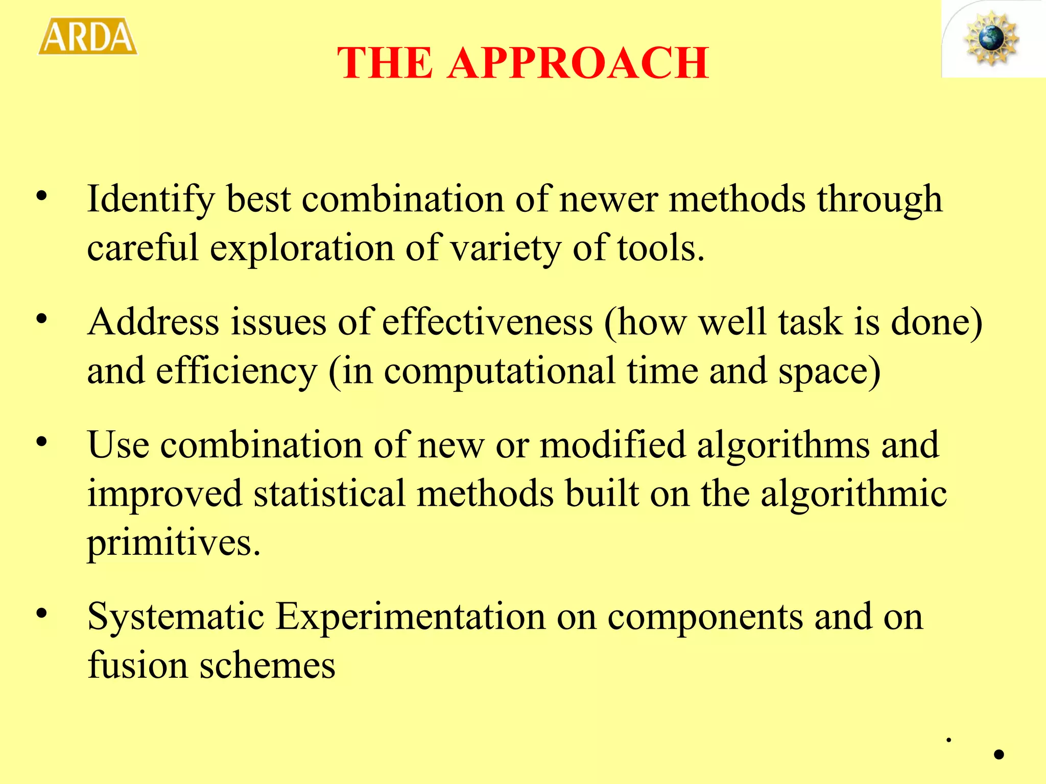 Identify best combination of newer methods through careful exploration of variety of tools. Address issues of effectiveness (how well task is done) and efficiency (in computational time and space) Use combination of new or modified algorithms and improved statistical methods built on the algorithmic primitives. Systematic Experimentation on components and on fusion schemes THE APPROACH . 