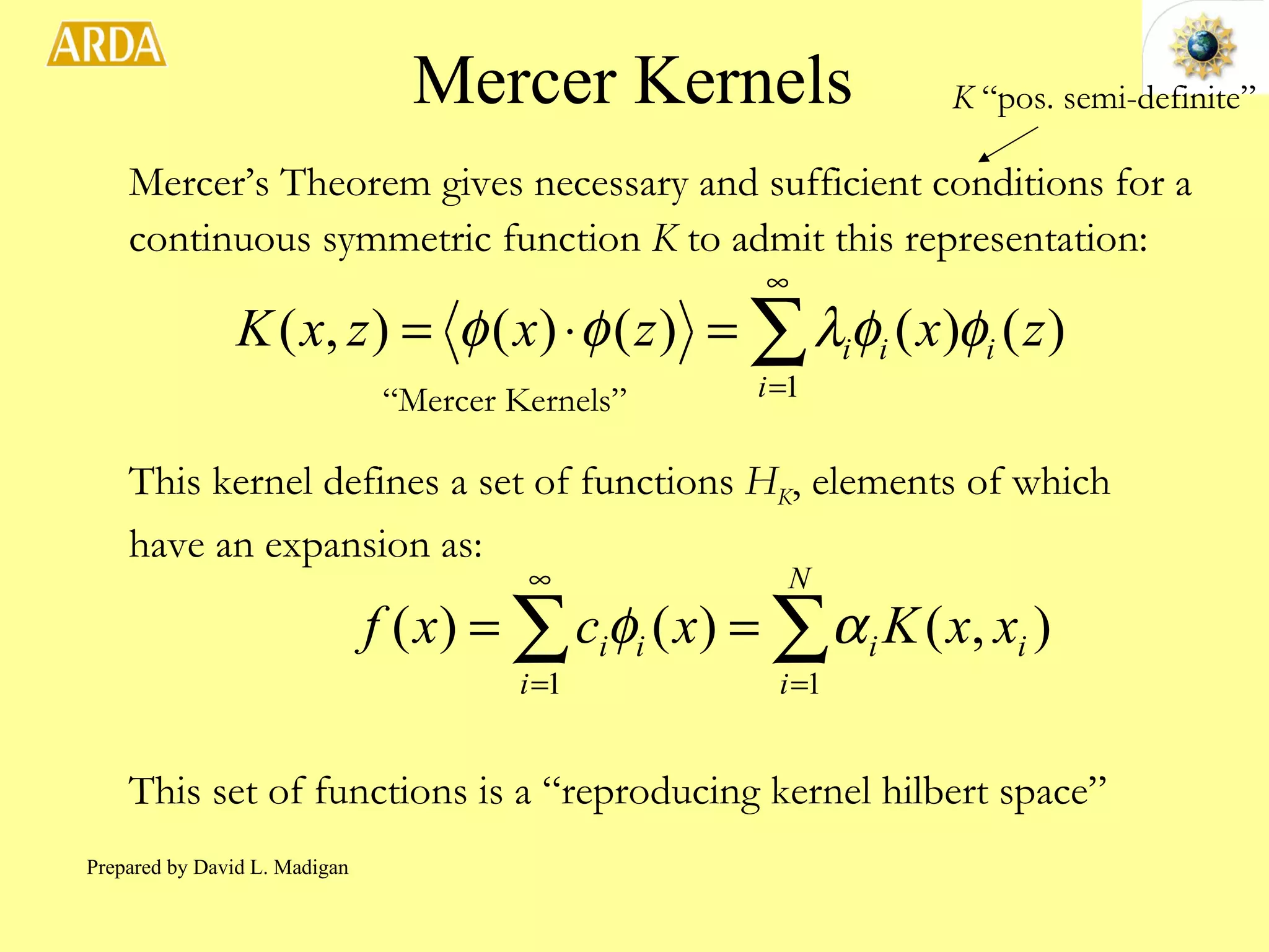Mercer Kernels Mercer’s Theorem gives necessary and sufficient conditions for a continuous symmetric function  K  to admit this representation: “ Mercer Kernels” This kernel defines a set of functions  H K , elements of which have an expansion as: This set of functions is a “reproducing kernel hilbert space” K  “pos. semi-definite” Prepared by David L. Madigan 