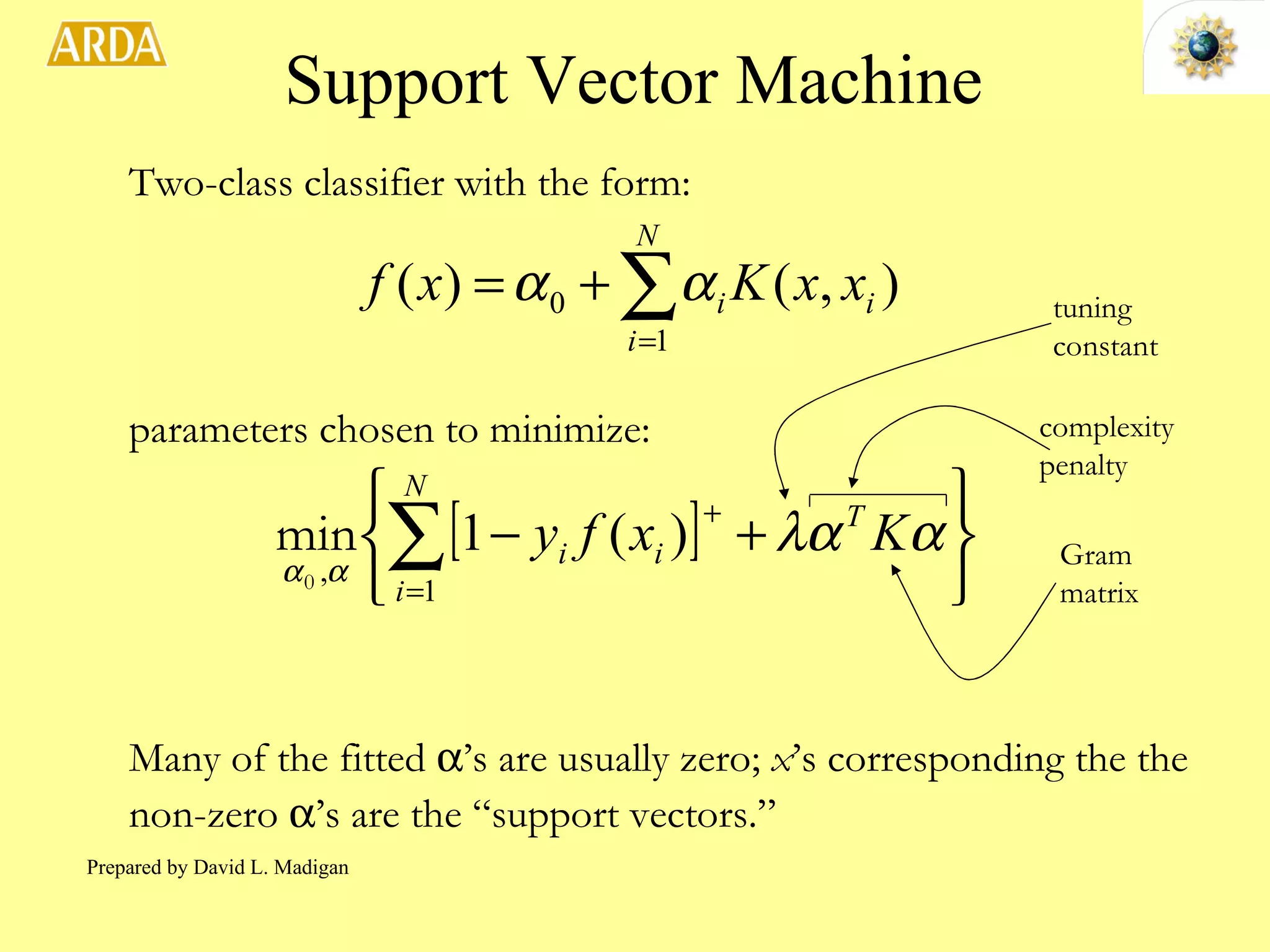 Support Vector Machine Two-class classifier with the form: parameters chosen to minimize: Many of the fitted   ’s are usually zero;  x ’s corresponding the the non-zero   ’s are the “support vectors.” complexity penalty Gram matrix tuning constant Prepared by David L. Madigan 