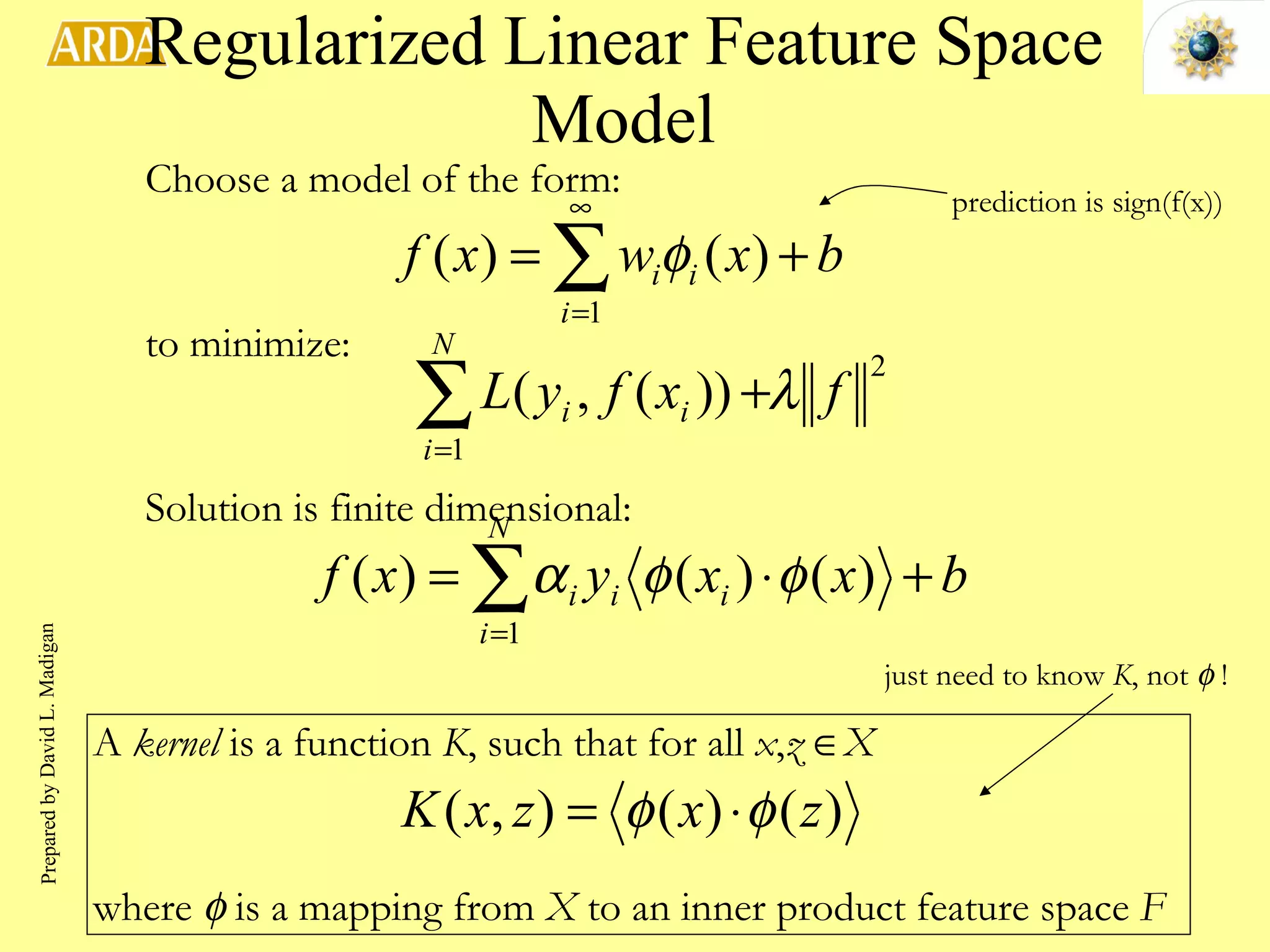 Regularized Linear Feature Space Model Choose a model of the form: to minimize: Solution is finite dimensional: just need to know  K , not    ! prediction is sign(f(x)) A  kernel  is a function  K , such that for all  x , z    X where    is a mapping from  X  to an inner product feature space  F Prepared by David L. Madigan 