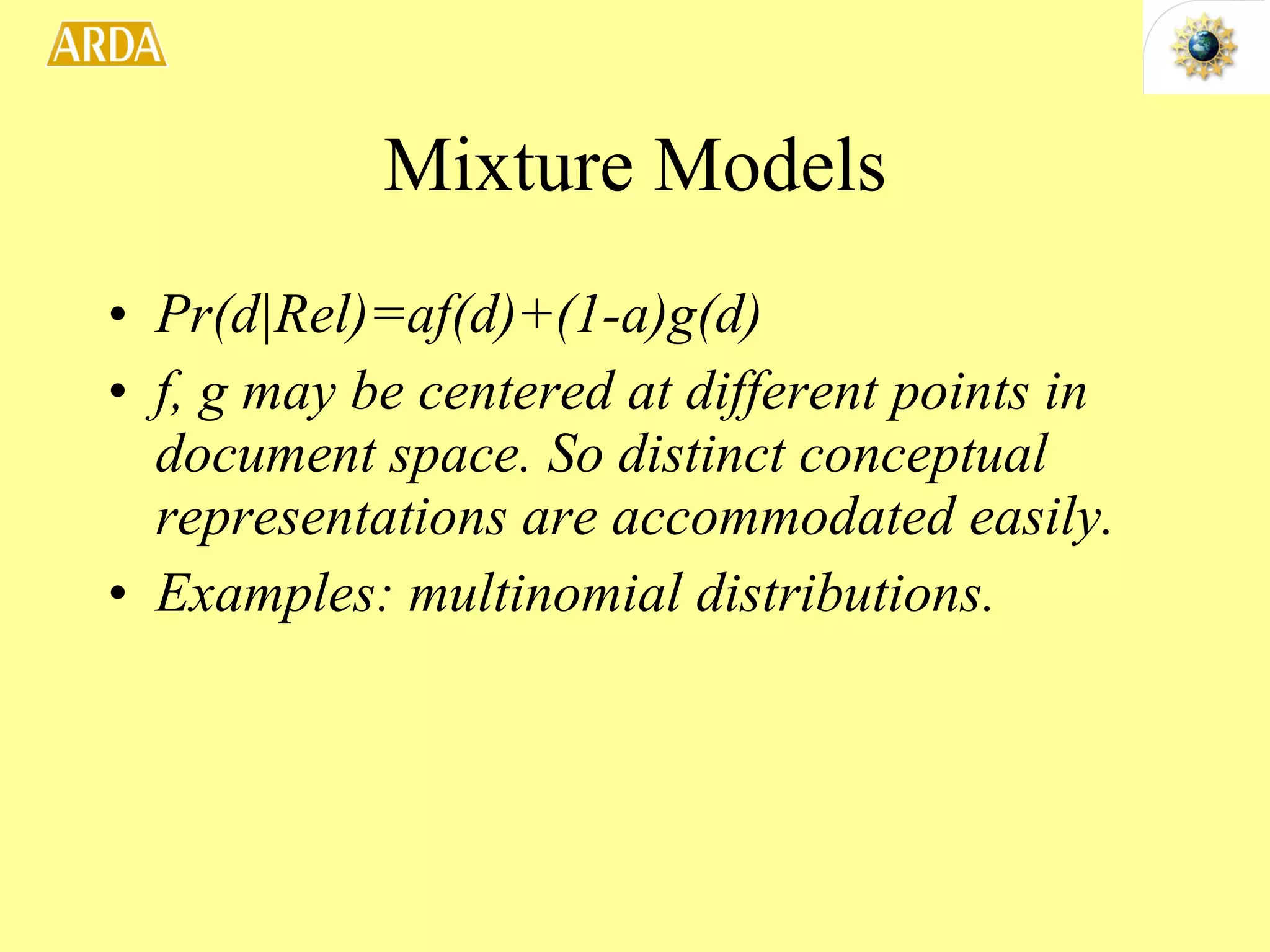 Mixture Models Pr(d|Rel)=af(d)+(1-a)g(d) f, g may be centered at different points in document space. So distinct conceptual representations are accommodated easily. Examples: multinomial distributions.  