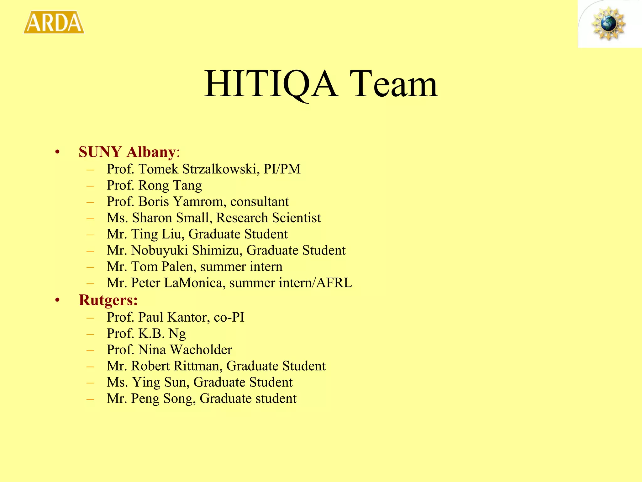 HITIQA Team SUNY Albany : Prof. Tomek Strzalkowski, PI/PM Prof. Rong Tang Prof. Boris Yamrom, consultant Ms. Sharon Small, Research Scientist Mr. Ting Liu, Graduate Student Mr. Nobuyuki Shimizu, Graduate Student Mr. Tom Palen, summer intern Mr. Peter LaMonica, summer intern/AFRL Rutgers: Prof. Paul Kantor, co-PI Prof. K.B. Ng Prof. Nina Wacholder Mr. Robert Rittman, Graduate Student Ms. Ying Sun, Graduate Student Mr. Peng Song, Graduate student 