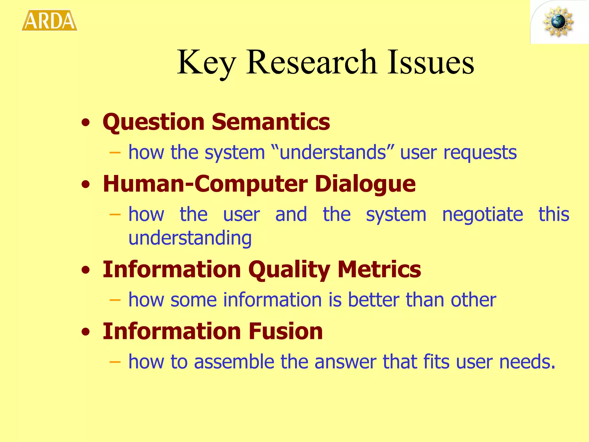 Key Research Issues Question Semantics   how the system “understands” user requests Human-Computer Dialogue   how the user and the system negotiate this understanding Information Quality Metrics   how some information is better than other Information Fusion   how to assemble the answer that fits user needs. 