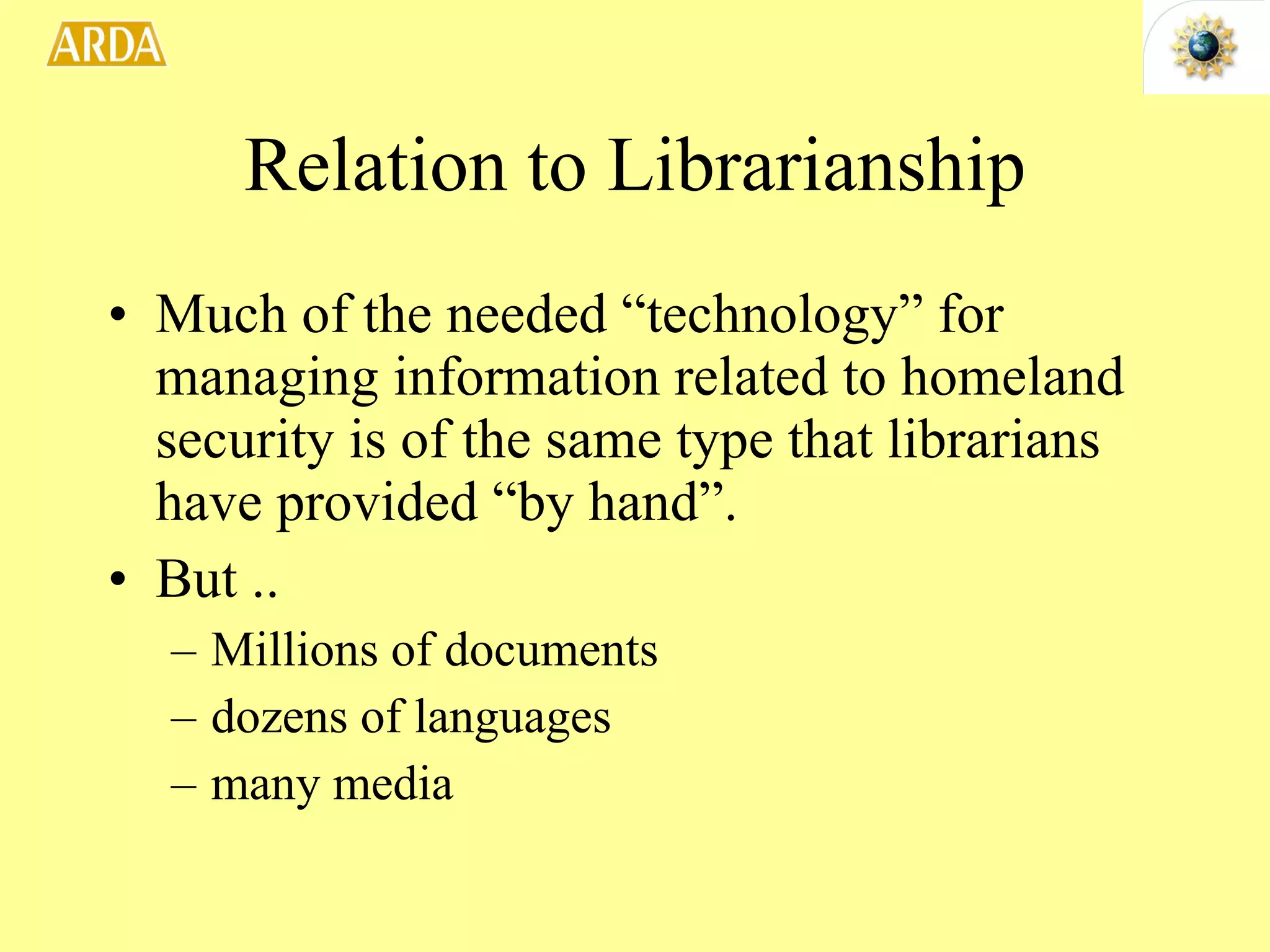 Relation to Librarianship Much of the needed “technology” for managing information related to homeland security is of the same type that librarians have provided “by hand”.  But .. Millions of documents dozens of languages many media 