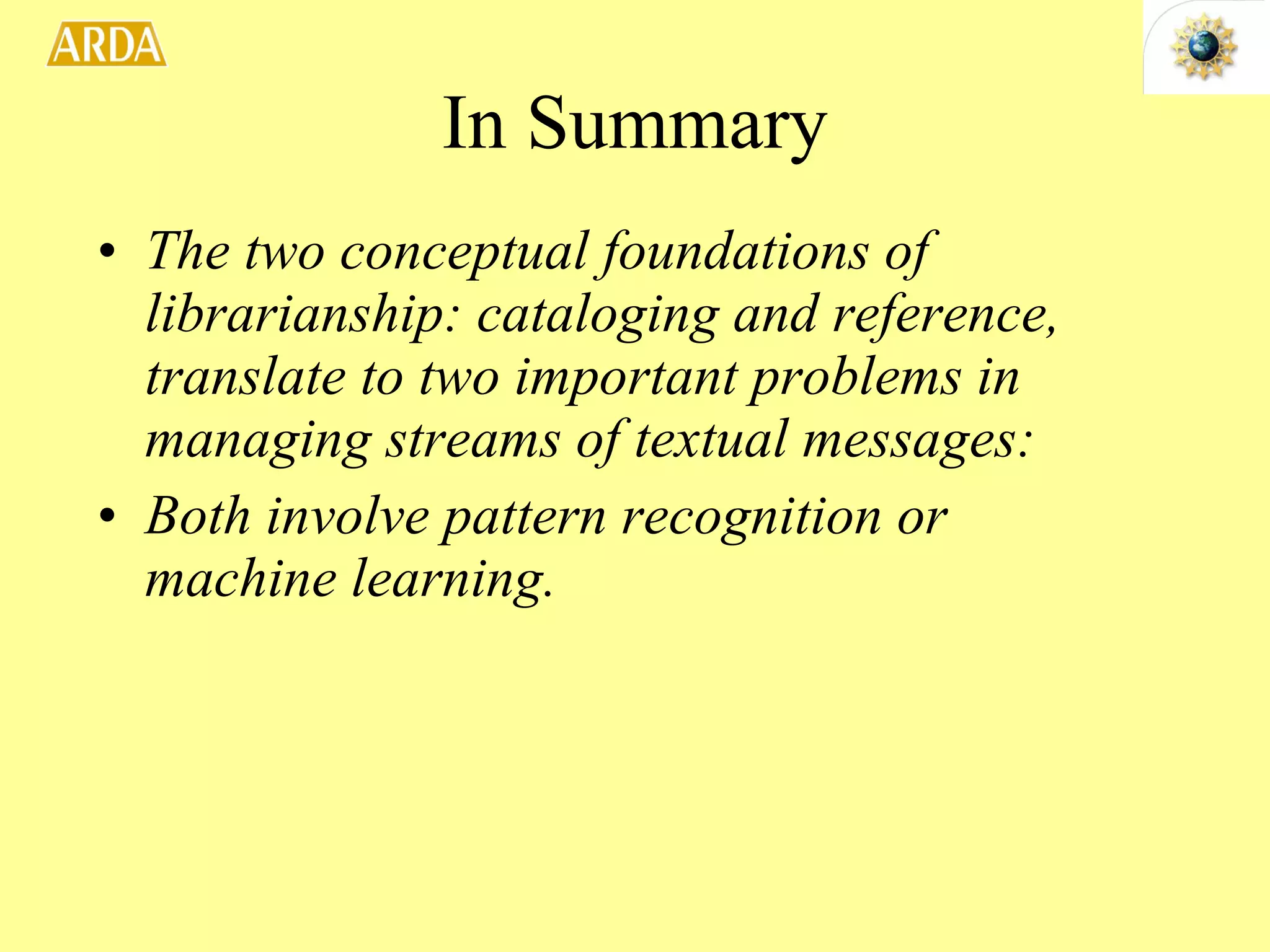 In Summary The two conceptual foundations of librarianship: cataloging and reference, translate to two important problems in managing streams of textual messages: Both involve pattern recognition or machine learning.  