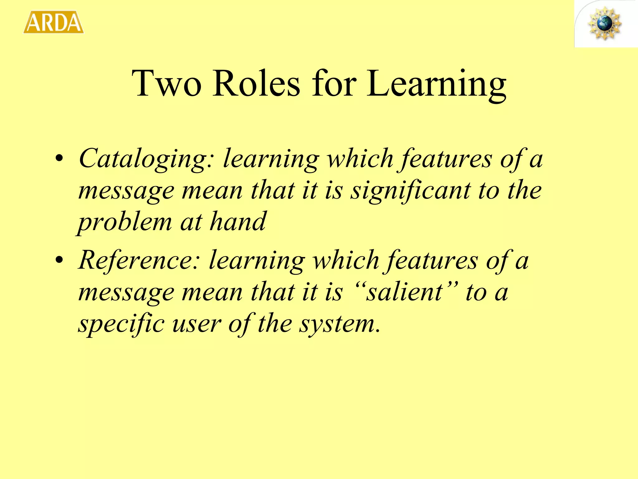 Two Roles for Learning Cataloging: learning which features of a message mean that it is significant to the problem at hand Reference: learning which features of a message mean that it is “salient” to a specific user of the system. 
