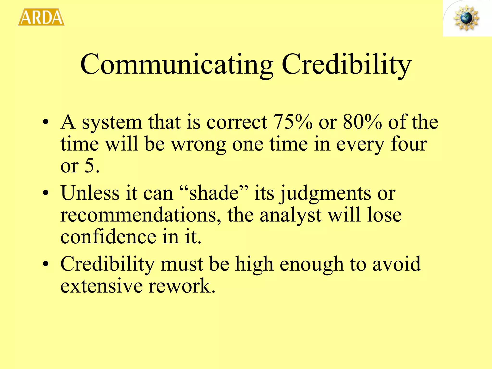 Communicating Credibility A system that is correct 75% or 80% of the time will be wrong one time in every four or 5.  Unless it can “shade” its judgments or recommendations, the analyst will lose confidence in it. Credibility must be high enough to avoid extensive rework. 