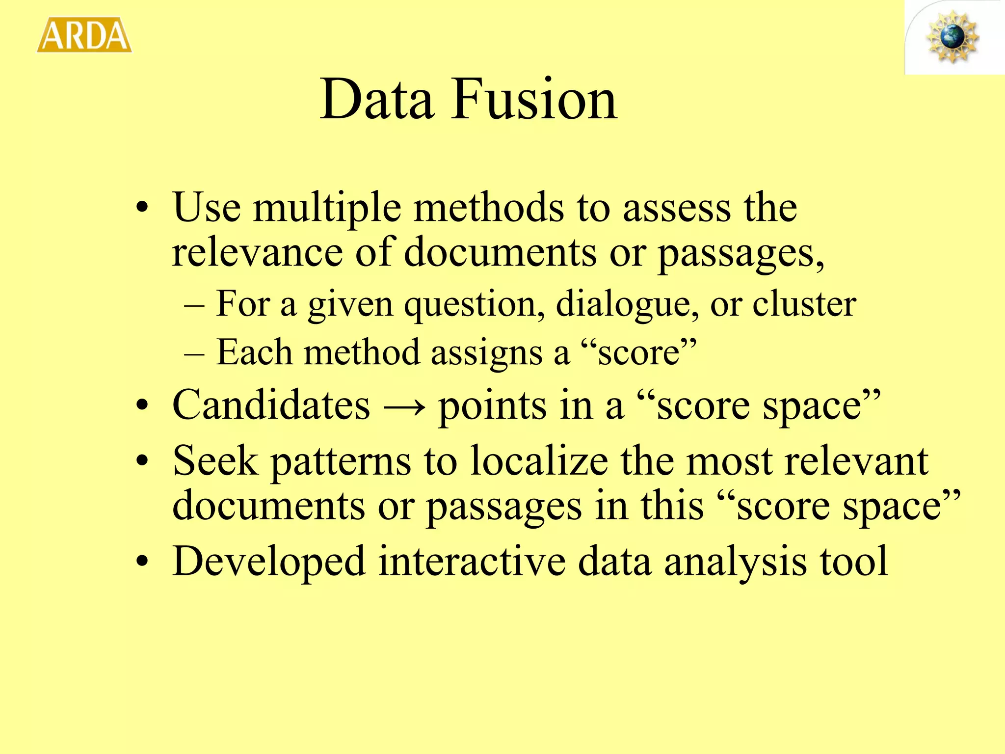 Data Fusion Use multiple methods to assess the relevance of documents or passages,  For a given question, dialogue, or cluster Each method assigns a “score” Candidates  ->  points in a “score space” Seek patterns to localize the most relevant documents or passages in this “score space” Developed interactive data analysis tool 