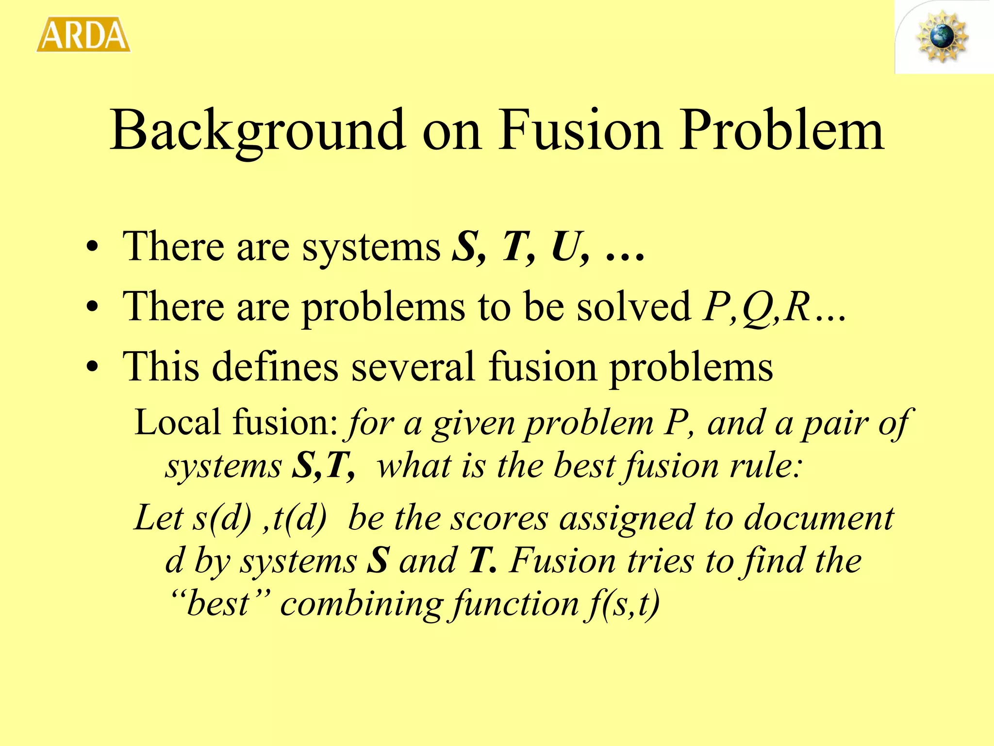 Background on Fusion Problem There are systems  S, T, U, … There are problems to be solved  P,Q,R… This defines several fusion problems Local fusion:  for a given problem P, and a pair of systems  S,T,  what is the best fusion rule: Let s(d) ,t(d)  be the scores assigned to document d by systems  S  and  T.  Fusion tries to find the “best” combining function f(s,t) 