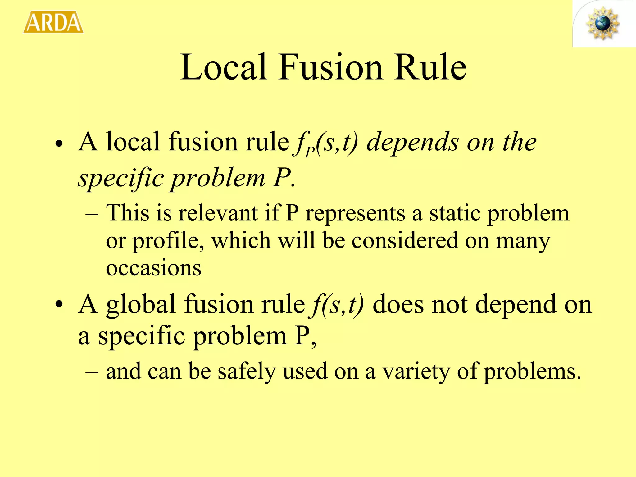 Local Fusion Rule A local fusion rule  f P (s,t) depends on the specific problem P. This is relevant if P represents a static problem or profile, which will be considered on many occasions A global fusion rule  f(s,t)  does not depend on a specific problem P,  and can be safely used on a variety of problems.  
