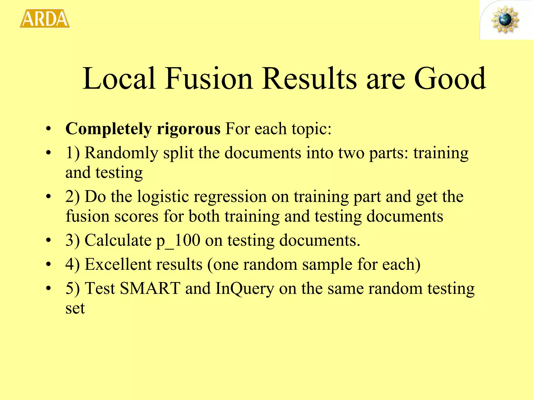 Completely rigorous  For each topic: 1) Randomly split the documents into two parts: training and testing 2) Do the logistic regression on training part and get the fusion scores for both training and testing documents 3) Calculate p_100 on testing documents. 4) Excellent results (one random sample for each) 5) Test SMART and InQuery on the same random testing set  Local Fusion Results are Good 