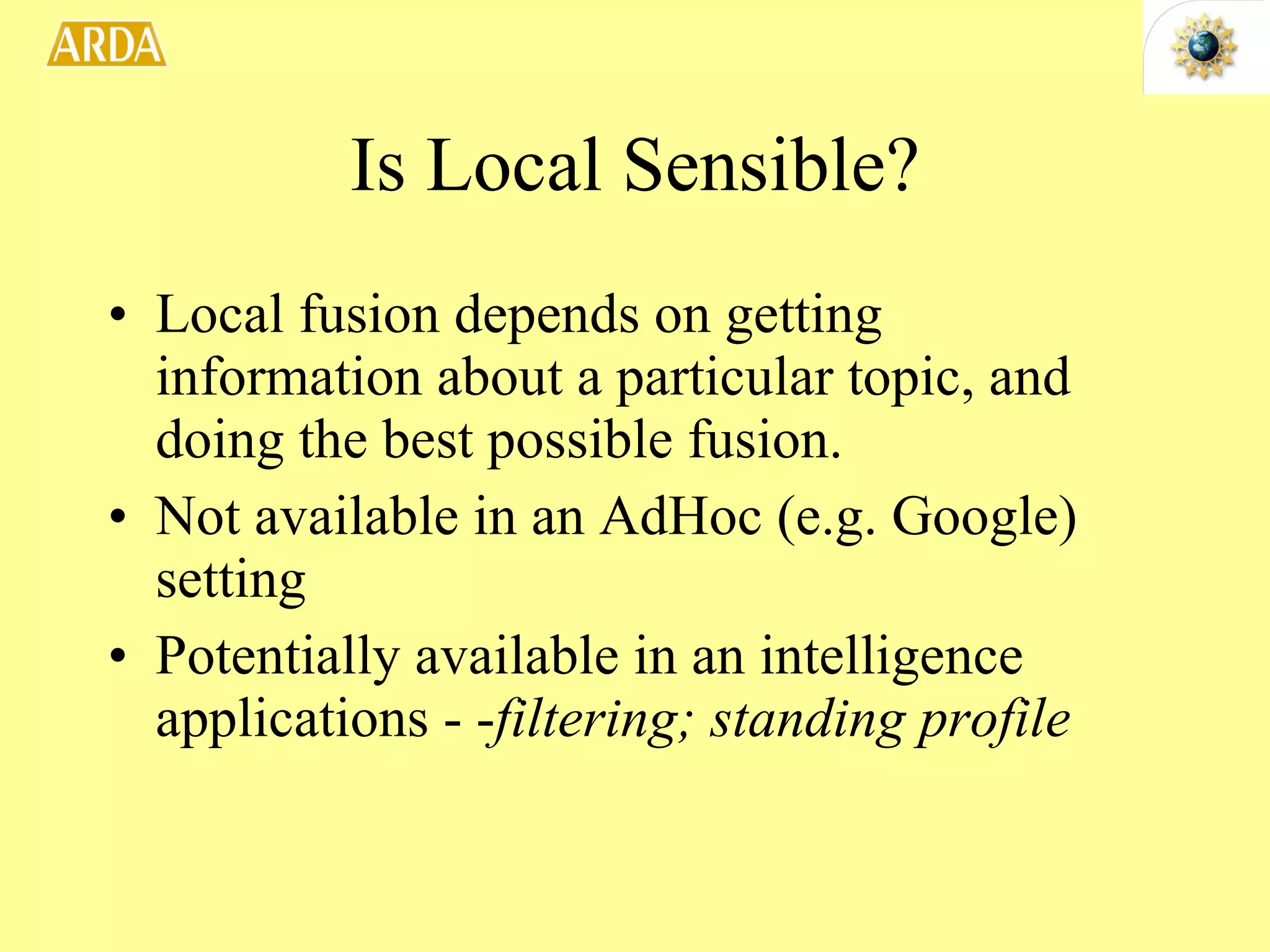 Is Local Sensible? Local fusion depends on getting information about a particular topic, and doing the best possible fusion. Not available in an AdHoc (e.g. Google) setting Potentially available in an intelligence applications - - filtering; standing profile 