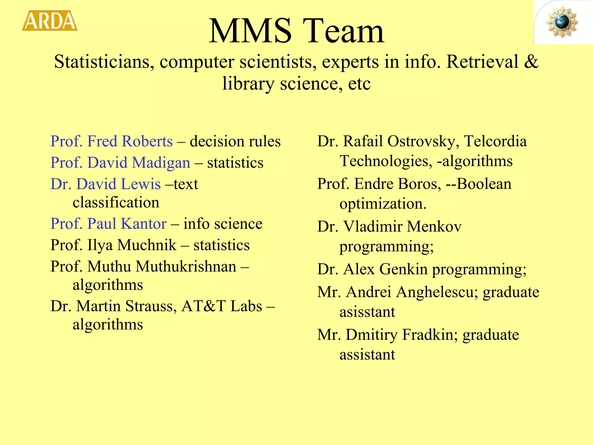 MMS Team Statisticians, computer scientists, experts in info. Retrieval & library science, etc Prof. Fred Roberts  – decision rules Prof. David Madigan  – statistics Dr. David Lewis  –text classification Prof. Paul Kantor  – info science Prof. Ilya Muchnik – statistics Prof. Muthu Muthukrishnan –algorithms Dr. Martin Strauss, AT&T Labs –algorithms Dr. Rafail Ostrovsky, Telcordia Technologies, -algorithms  Prof. Endre Boros, --Boolean optimization.  Dr. Vladimir Menkov programming;  Dr. Alex Genkin programming;  Mr. Andrei Anghelescu; graduate asisstant Mr. Dmitiry Fradkin; graduate assistant  