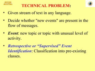 Given stream of text in any language. Decide whether "new events" are present in the flow of messages. Event : new topic or topic with unusual level of activity. Retrospective or “Supervised” Event Identification : Classification into pre-existing classes. TECHNICAL PROBLEM : 