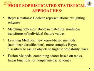 Representations: Boolean representations; weighting schemes Matching Schemes: Boolean matching; nonlinear transforms of individual feature values Learning Methods: new kernel-based methods (nonlinear classification); more complex Bayes classifiers to assign objects to highest probability class Fusion Methods: combining scores based on ranks, linear functions, or nonparametric schemes MORE SOPHISTICATED STATISTICAL APPROACHES : . 