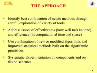Identify best combination of newer methods through careful exploration of variety of tools. Address issues of effectiveness (how well task is done) and efficiency (in computational time and space) Use combination of new or modified algorithms and improved statistical methods built on the algorithmic primitives. Systematic Experimentation on components and on fusion schemes THE APPROACH . 