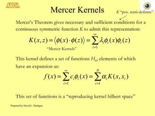 Mercer Kernels Mercer’s Theorem gives necessary and sufficient conditions for a continuous symmetric function  K  to admit this representation: “ Mercer Kernels” This kernel defines a set of functions  H K , elements of which have an expansion as: This set of functions is a “reproducing kernel hilbert space” K  “pos. semi-definite” Prepared by David L. Madigan 