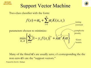 Support Vector Machine Two-class classifier with the form: parameters chosen to minimize: Many of the fitted   ’s are usually zero;  x ’s corresponding the the non-zero   ’s are the “support vectors.” complexity penalty Gram matrix tuning constant Prepared by David L. Madigan 
