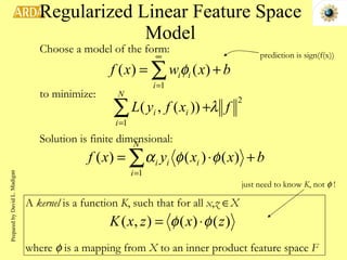 Regularized Linear Feature Space Model Choose a model of the form: to minimize: Solution is finite dimensional: just need to know  K , not    ! prediction is sign(f(x)) A  kernel  is a function  K , such that for all  x , z    X where    is a mapping from  X  to an inner product feature space  F Prepared by David L. Madigan 