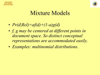 Mixture Models Pr(d|Rel)=af(d)+(1-a)g(d) f, g may be centered at different points in document space. So distinct conceptual representations are accommodated easily. Examples: multinomial distributions.  