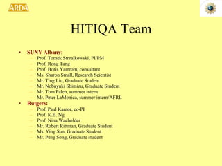 HITIQA Team SUNY Albany : Prof. Tomek Strzalkowski, PI/PM Prof. Rong Tang Prof. Boris Yamrom, consultant Ms. Sharon Small, Research Scientist Mr. Ting Liu, Graduate Student Mr. Nobuyuki Shimizu, Graduate Student Mr. Tom Palen, summer intern Mr. Peter LaMonica, summer intern/AFRL Rutgers: Prof. Paul Kantor, co-PI Prof. K.B. Ng Prof. Nina Wacholder Mr. Robert Rittman, Graduate Student Ms. Ying Sun, Graduate Student Mr. Peng Song, Graduate student 