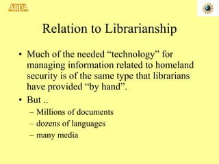 Relation to Librarianship Much of the needed “technology” for managing information related to homeland security is of the same type that librarians have provided “by hand”.  But .. Millions of documents dozens of languages many media 