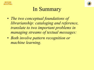 In Summary The two conceptual foundations of librarianship: cataloging and reference, translate to two important problems in managing streams of textual messages: Both involve pattern recognition or machine learning.  