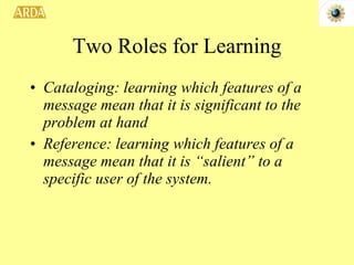Two Roles for Learning Cataloging: learning which features of a message mean that it is significant to the problem at hand Reference: learning which features of a message mean that it is “salient” to a specific user of the system. 