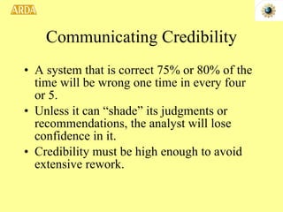 Communicating Credibility A system that is correct 75% or 80% of the time will be wrong one time in every four or 5.  Unless it can “shade” its judgments or recommendations, the analyst will lose confidence in it. Credibility must be high enough to avoid extensive rework. 