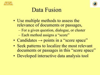Data Fusion Use multiple methods to assess the relevance of documents or passages,  For a given question, dialogue, or cluster Each method assigns a “score” Candidates  ->  points in a “score space” Seek patterns to localize the most relevant documents or passages in this “score space” Developed interactive data analysis tool 
