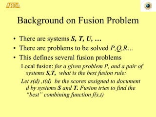Background on Fusion Problem There are systems  S, T, U, … There are problems to be solved  P,Q,R… This defines several fusion problems Local fusion:  for a given problem P, and a pair of systems  S,T,  what is the best fusion rule: Let s(d) ,t(d)  be the scores assigned to document d by systems  S  and  T.  Fusion tries to find the “best” combining function f(s,t) 
