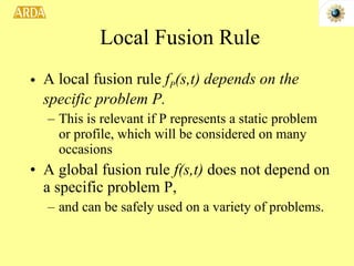 Local Fusion Rule A local fusion rule  f P (s,t) depends on the specific problem P. This is relevant if P represents a static problem or profile, which will be considered on many occasions A global fusion rule  f(s,t)  does not depend on a specific problem P,  and can be safely used on a variety of problems.  