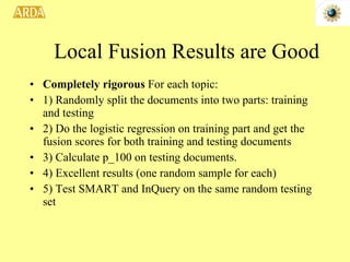 Completely rigorous  For each topic: 1) Randomly split the documents into two parts: training and testing 2) Do the logistic regression on training part and get the fusion scores for both training and testing documents 3) Calculate p_100 on testing documents. 4) Excellent results (one random sample for each) 5) Test SMART and InQuery on the same random testing set  Local Fusion Results are Good 